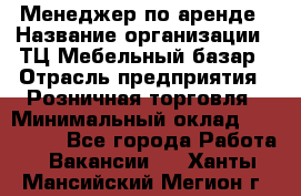 Менеджер по аренде › Название организации ­ ТЦ Мебельный базар › Отрасль предприятия ­ Розничная торговля › Минимальный оклад ­ 300 000 - Все города Работа » Вакансии   . Ханты-Мансийский,Мегион г.